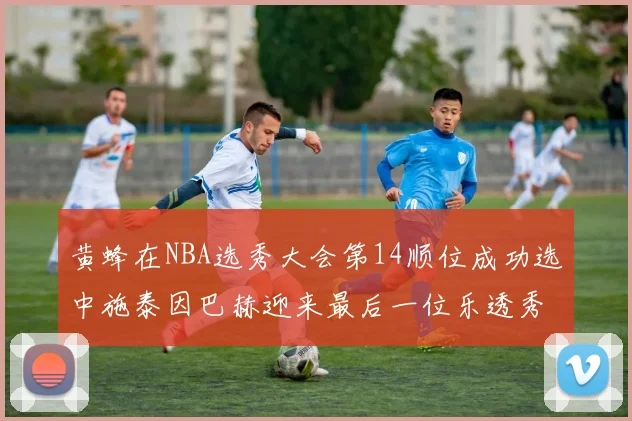 黄蜂在NBA选秀大会第14顺位成功选中施泰因巴赫迎来最后一位乐透秀