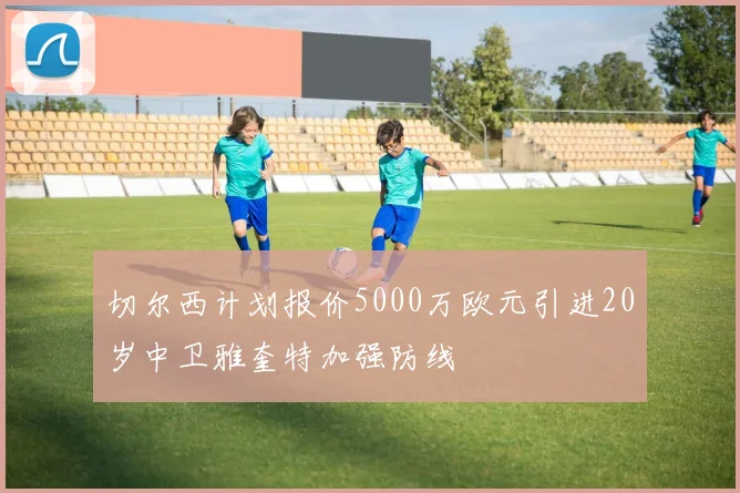 切尔西计划报价5000万欧元引进20岁中卫雅奎特加强防线