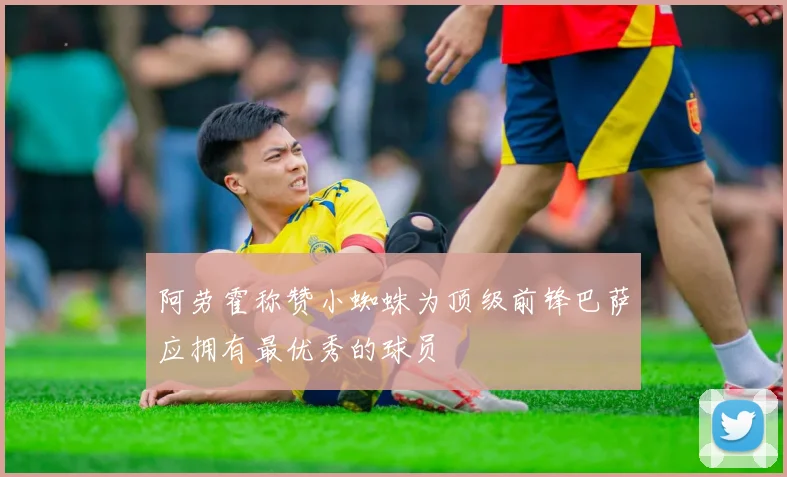 阿劳霍称赞小蜘蛛为顶级前锋巴萨应拥有最优秀的球员