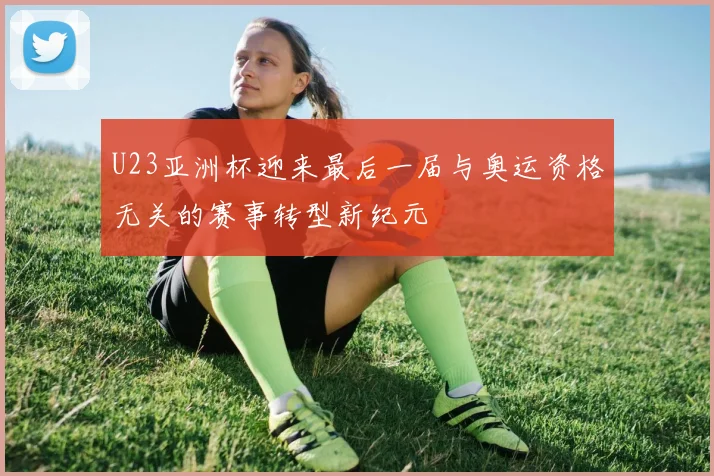 U23亚洲杯迎来最后一届与奥运资格无关的赛事转型新纪元