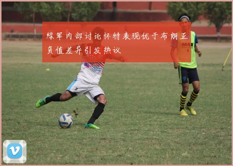 绿军内部讨论怀特表现优于布朗正负值差异引发热议