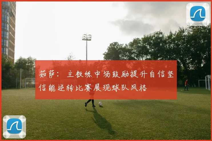 茹萨：主教练中场鼓励提升自信坚信能逆转比赛展现球队风格