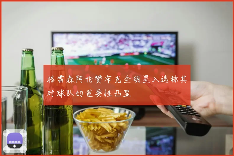 格雷森阿伦赞布克全明星入选称其对球队的重要性凸显