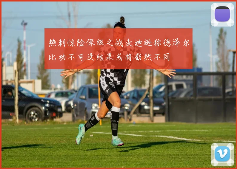 热刺惊险保级之战麦迪逊称德泽尔比功不可没结果或将截然不同