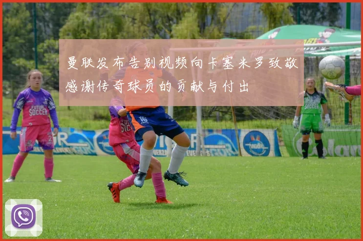 曼联发布告别视频向卡塞米罗致敬感谢传奇球员的贡献与付出