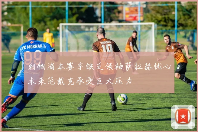 利物浦本赛季缺乏领袖萨拉赫忧心未来范戴克承受巨大压力