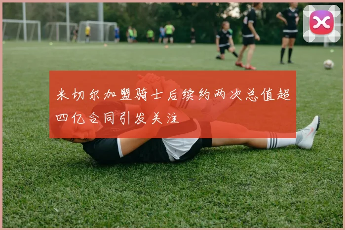 米切尔加盟骑士后续约两次总值超四亿合同引发关注