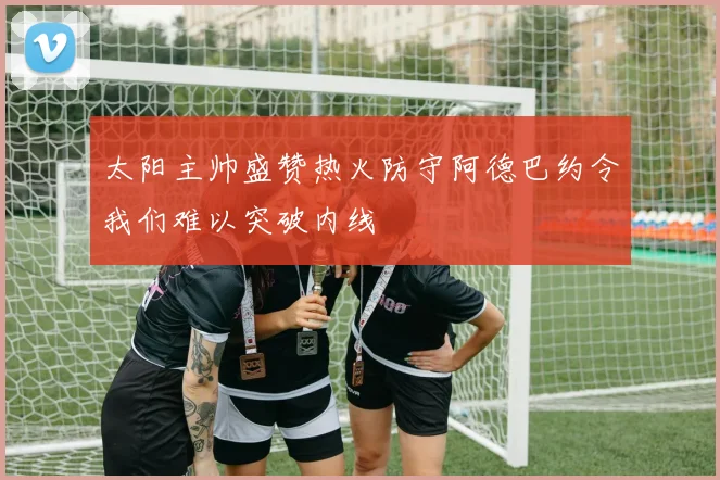 太阳主帅盛赞热火防守阿德巴约令我们难以突破内线