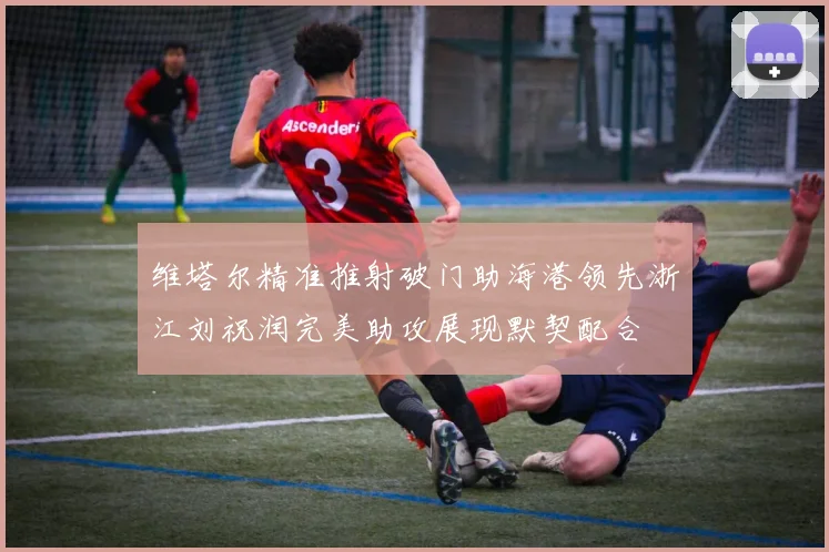 维塔尔精准推射破门助海港领先浙江刘祝润完美助攻展现默契配合