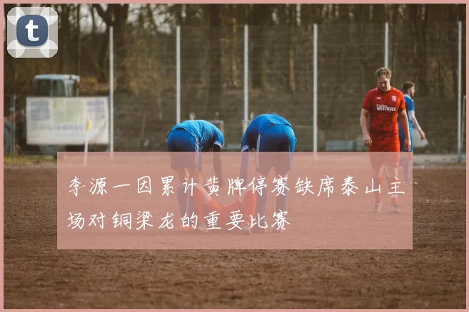 李源一因累计黄牌停赛缺席泰山主场对铜梁龙的重要比赛