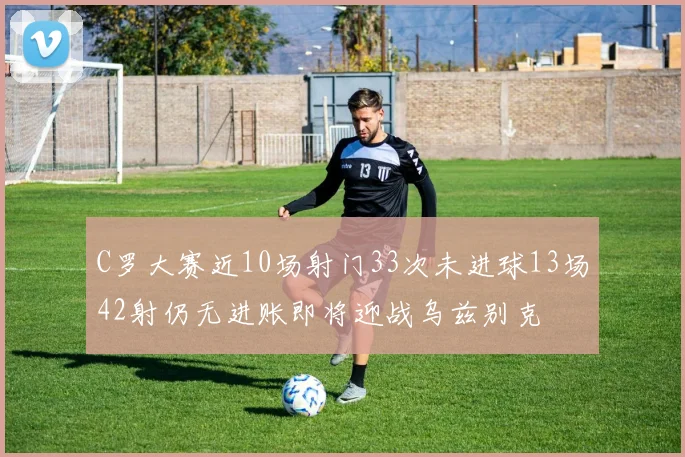 C罗大赛近10场射门33次未进球13场42射仍无进账即将迎战乌兹别克