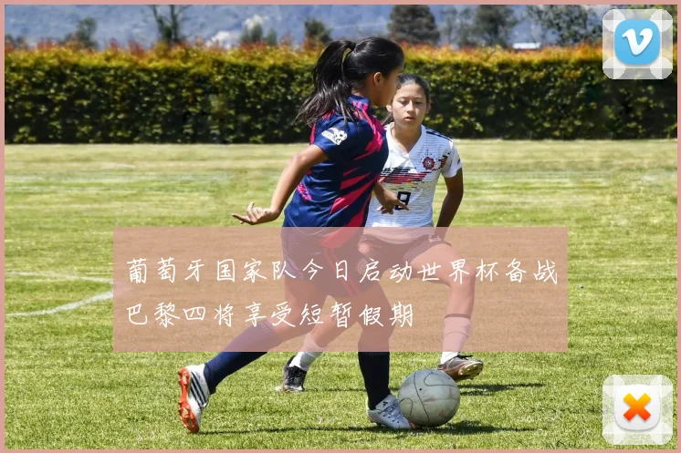 葡萄牙国家队今日启动世界杯备战巴黎四将享受短暂假期
