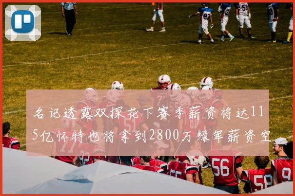 名记透露双探花下赛季薪资将达115亿怀特也将拿到2800万绿军薪资空间依旧紧张