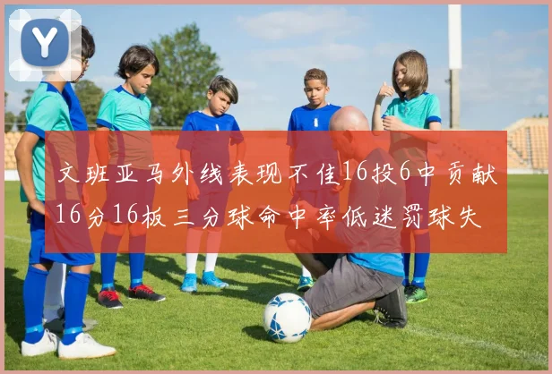 文班亚马外线表现不佳16投6中贡献16分16板三分球命中率低迷罚球失准影响球队表现